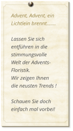 Advent, Advent, ein Lichtlein brennt.......  Lassen Sie sich entführen in die stimmungsvolle  Welt der Advents-Floristik. Wir zeigen Ihnen  die neusten Trends !  Schauen Sie doch einfach mal vorbei!