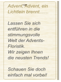 Advent, Advent, ein Lichtlein brennt.......  Lassen Sie sich entführen in die stimmungsvolle  Welt der Advents-Floristik. Wir zeigen Ihnen  die neusten Trends!  Schauen Sie doch einfach mal vorbei!